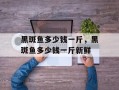黑斑鱼多少钱一斤，黑斑鱼多少钱一斤新鲜