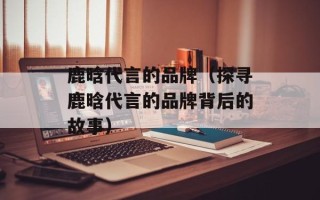 鹿晗代言的品牌（探寻鹿晗代言的品牌背后的故事）