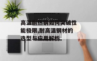 高温耐热钢如何突破性能极限,耐高温钢材的选型与应用解析