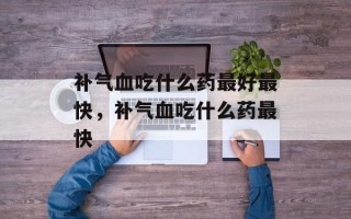 补气血吃什么药最好最快，补气血吃什么药最快