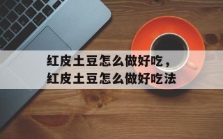 红皮土豆怎么做好吃，红皮土豆怎么做好吃法