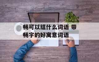 畅可以组什么词语 带畅字的好寓意词语