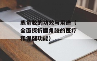 鹿角胶的功效与用途（全面探析鹿角胶的医疗和保健功能）