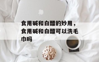 食用碱和白醋的妙用，食用碱和白醋可以洗毛巾吗