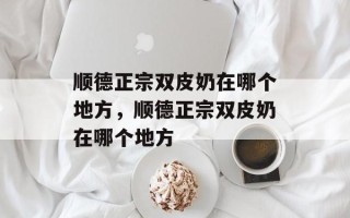 顺德正宗双皮奶在哪个地方，顺德正宗双皮奶在哪个地方