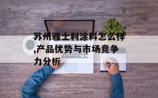 苏州雅士利涂料怎么样,产品优势与市场竞争力分析