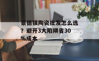 景德镇陶瓷批发怎么选？避开3大陷阱省30%成本