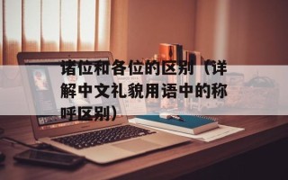 诸位和各位的区别（详解中文礼貌用语中的称呼区别）