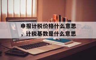申报计税价格什么意思，计税基数是什么意思