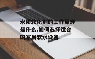 水质软化剂的工作原理是什么,如何选择适合的家用软水设备