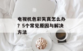 电视机色彩失真怎么办？5个常见原因与解决方法