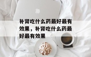 补肾吃什么药最好最有效果，补肾吃什么药最好最有效果
