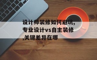 设计师装修如何避坑,专业设计vs自主装修,关键差异在哪