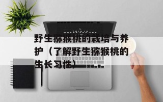 野生猕猴桃的栽培与养护（了解野生猕猴桃的生长习性）