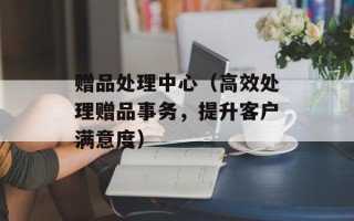 赠品处理中心（高效处理赠品事务，提升客户满意度）