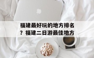 福建最好玩的地方排名？福建二日游最佳地方