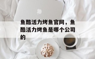 鱼酷活力烤鱼官网，鱼酷活力烤鱼是哪个公司的