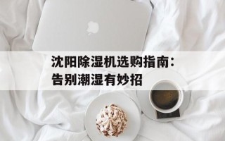 沈阳除湿机选购指南：告别潮湿有妙招