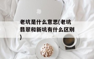 老坑是什么意思(老坑翡翠和新坑有什么区别)
