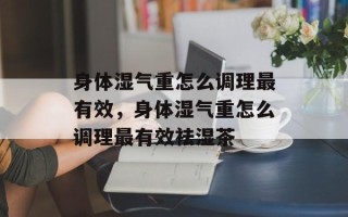 身体湿气重怎么调理最有效，身体湿气重怎么调理最有效祛湿茶