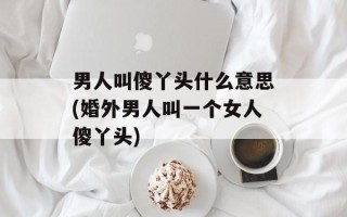 男人叫傻丫头什么意思(婚外男人叫一个女人傻丫头)