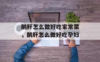 鹅肝怎么做好吃家常菜，鹅肝怎么做好吃孕妇