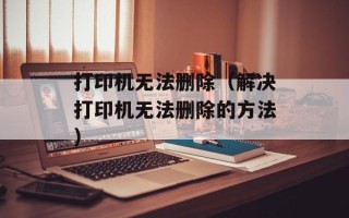 打印机无法删除（解决打印机无法删除的方法）