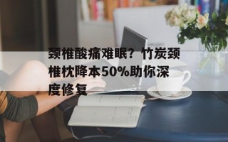 颈椎酸痛难眠？竹炭颈椎枕降本50%助你深度修复