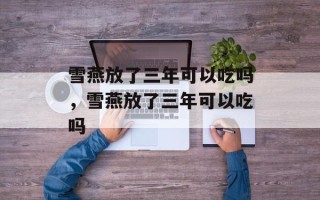 雪燕放了三年可以吃吗，雪燕放了三年可以吃吗