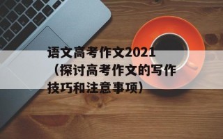 语文高考作文2021（探讨高考作文的写作技巧和注意事项）