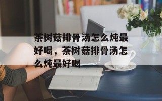 茶树菇排骨汤怎么炖最好喝，茶树菇排骨汤怎么炖最好喝