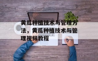 黄瓜种植技术与管理方法，黄瓜种植技术与管理视频教程