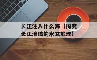 长江注入什么海（探究长江流域的水文地理）