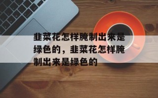 韭菜花怎样腌制出来是绿色的，韭菜花怎样腌制出来是绿色的