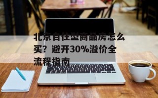北京自住型商品房怎么买？避开30%溢价全流程指南