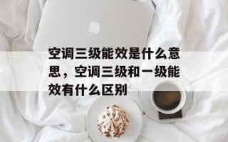 空调三级能效是什么意思，空调三级和一级能效有什么区别