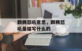 翻腾怒吼意思，翻腾怒吼是描写什么的