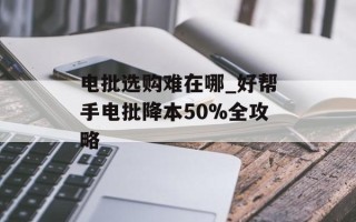 电批选购难在哪_好帮手电批降本50%全攻略