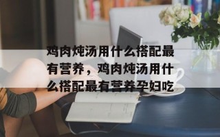 鸡肉炖汤用什么搭配最有营养，鸡肉炖汤用什么搭配最有营养孕妇吃