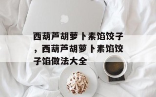 西葫芦胡萝卜素馅饺子，西葫芦胡萝卜素馅饺子馅做法大全