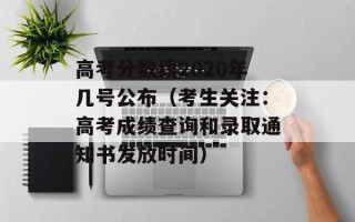 高考分数线2020年几号公布（考生关注：高考成绩查询和录取通知书发放时间）