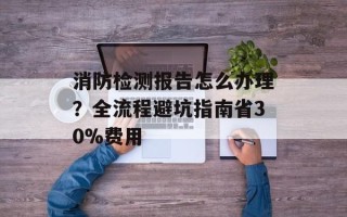 消防检测报告怎么办理？全流程避坑指南省30%费用