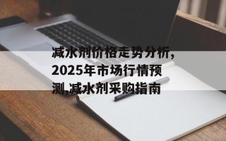 减水剂价格走势分析,2025年市场行情预测,减水剂采购指南