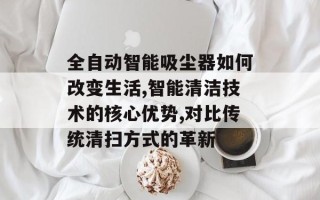 全自动智能吸尘器如何改变生活,智能清洁技术的核心优势,对比传统清扫方式的革新