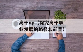高干np（探究高干职业发展的路径和前景）