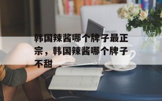 韩国辣酱哪个牌子最正宗，韩国辣酱哪个牌子不甜