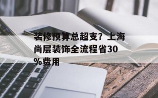 装修预算总超支？上海尚层装饰全流程省30%费用