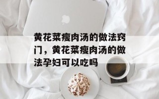 黄花菜瘦肉汤的做法窍门，黄花菜瘦肉汤的做法孕妇可以吃吗