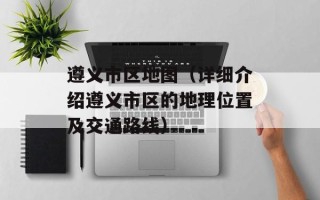 遵义市区地图（详细介绍遵义市区的地理位置及交通路线）