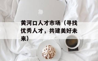 黄河口人才市场（寻找优秀人才，共建美好未来）